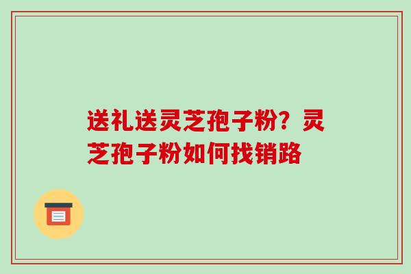 送礼送灵芝孢子粉？灵芝孢子粉如何找销路