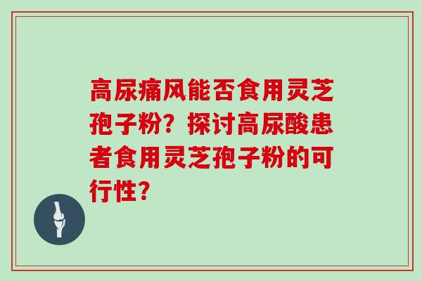 高尿痛风能否食用灵芝孢子粉？探讨高尿酸患者食用灵芝孢子粉的可行性？