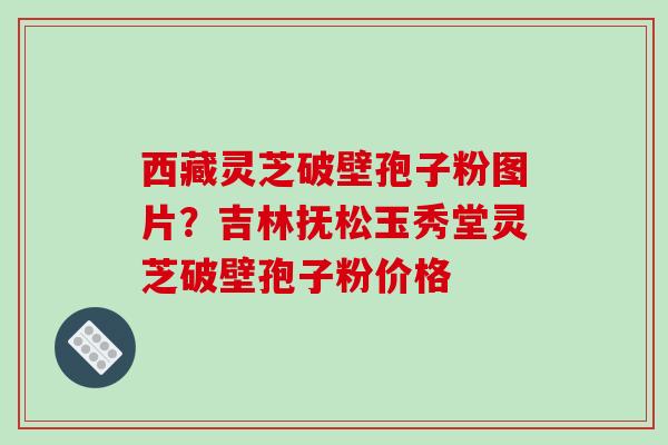 西藏灵芝破壁孢子粉图片？吉林抚松玉秀堂灵芝破壁孢子粉价格