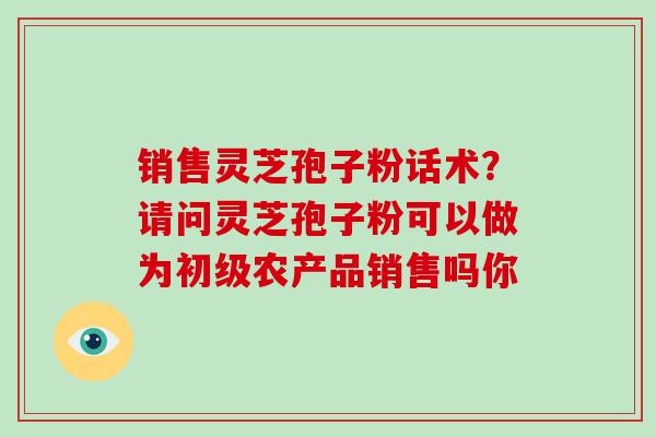 销售灵芝孢子粉话术？请问灵芝孢子粉可以做为初级农产品销售吗你