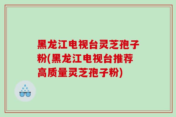 黑龙江电视台灵芝孢子粉(黑龙江电视台推荐高质量灵芝孢子粉)