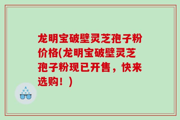 龙明宝破壁灵芝孢子粉价格(龙明宝破壁灵芝孢子粉现已开售，快来选购！)