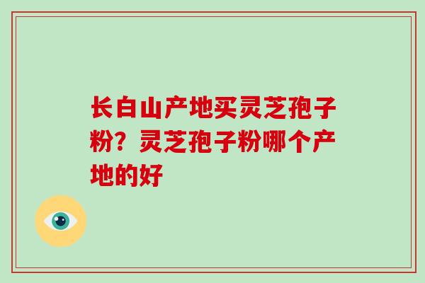 长白山产地买灵芝孢子粉？灵芝孢子粉哪个产地的好