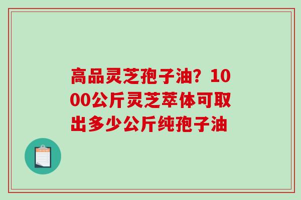 高品灵芝孢子油？1000公斤灵芝萃体可取出多少公斤纯孢子油