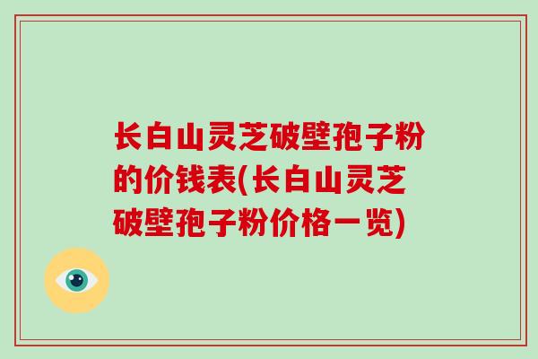 长白山灵芝破壁孢子粉的价钱表(长白山灵芝破壁孢子粉价格一览)