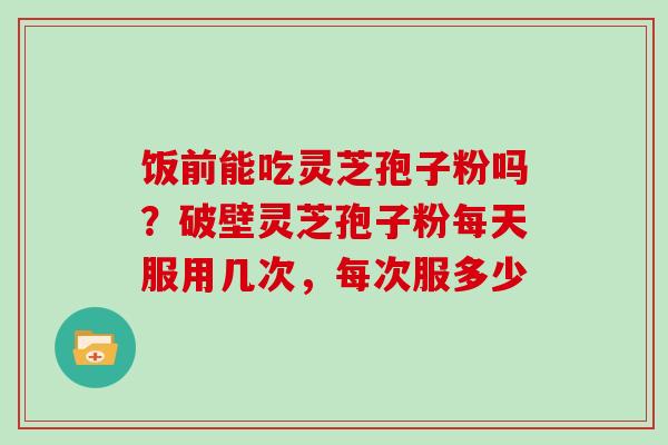 饭前能吃灵芝孢子粉吗？破壁灵芝孢子粉每天服用几次，每次服多少