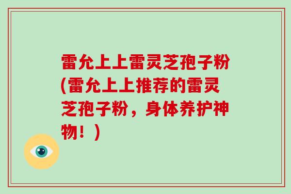 雷允上上雷灵芝孢子粉(雷允上上推荐的雷灵芝孢子粉，身体养护神物！)