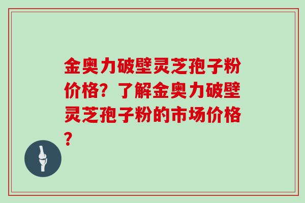金奥力破壁灵芝孢子粉价格？了解金奥力破壁灵芝孢子粉的市场价格？