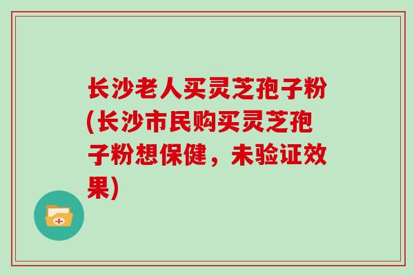 长沙老人买灵芝孢子粉(长沙市民购买灵芝孢子粉想保健，未验证效果)
