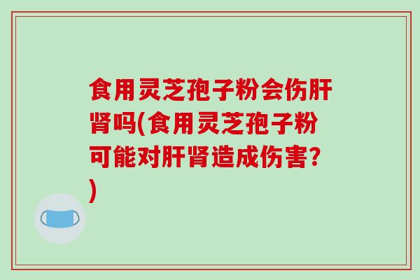 食用灵芝孢子粉会伤吗(食用灵芝孢子粉可能对造成伤害？)