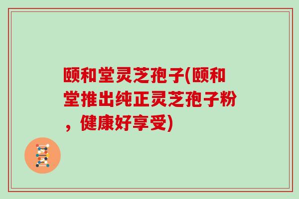 颐和堂灵芝孢子(颐和堂推出纯正灵芝孢子粉，健康好享受)