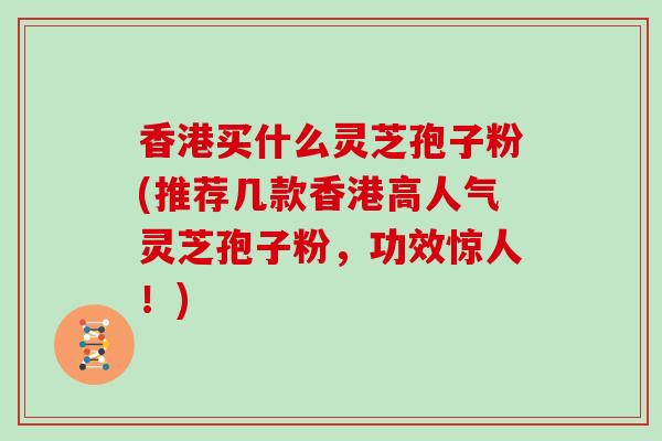 香港买什么灵芝孢子粉(推荐几款香港高人气灵芝孢子粉，功效惊人！)