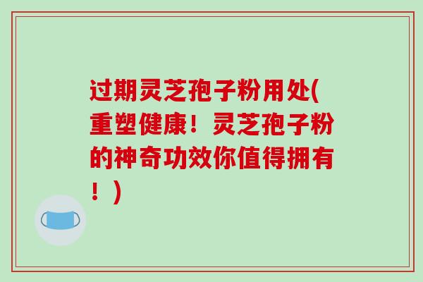 过期灵芝孢子粉用处(重塑健康！灵芝孢子粉的神奇功效你值得拥有！)