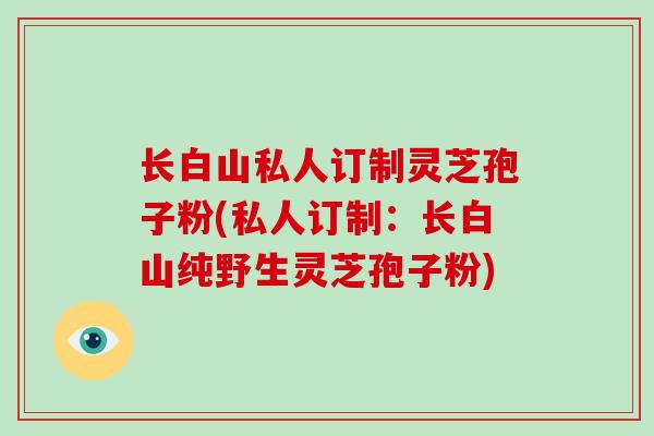 长白山私人订制灵芝孢子粉(私人订制：长白山纯野生灵芝孢子粉)