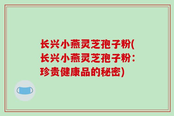 长兴小燕灵芝孢子粉(长兴小燕灵芝孢子粉：珍贵健康品的秘密)