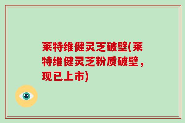 莱特维健灵芝破壁(莱特维健灵芝粉质破壁，现已上市)