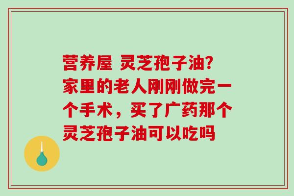营养屋 灵芝孢子油？家里的老人刚刚做完一个手术，买了广药那个灵芝孢子油可以吃吗