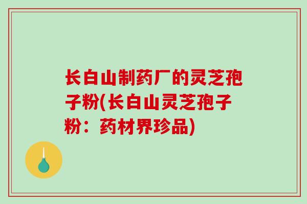 长白山制药厂的灵芝孢子粉(长白山灵芝孢子粉：药材界珍品)