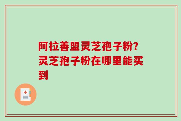 阿拉善盟灵芝孢子粉？灵芝孢子粉在哪里能买到