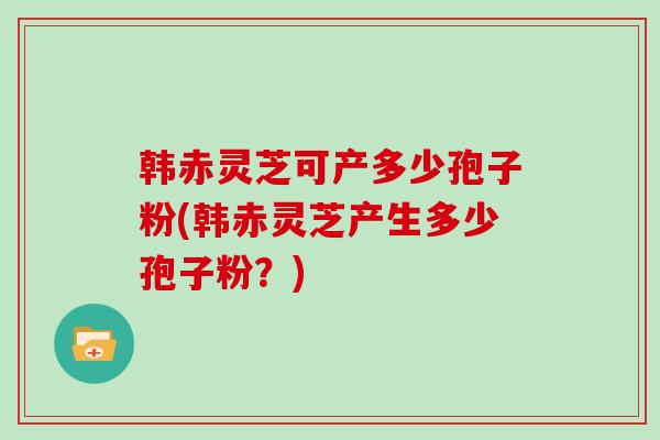 韩赤灵芝可产多少孢子粉(韩赤灵芝产生多少孢子粉?) 韩赤灵芝可产多少孢子粉(韩赤灵芝产生多少孢子粉?)