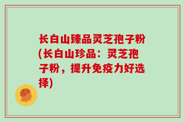 长白山臻品灵芝孢子粉(长白山珍品：灵芝孢子粉，提升免疫力好选择)