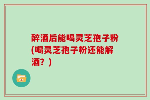 醉酒后能喝灵芝孢子粉(喝灵芝孢子粉还能解酒?) 醉酒后能喝灵芝孢子粉(喝灵芝孢子粉还能解酒?)