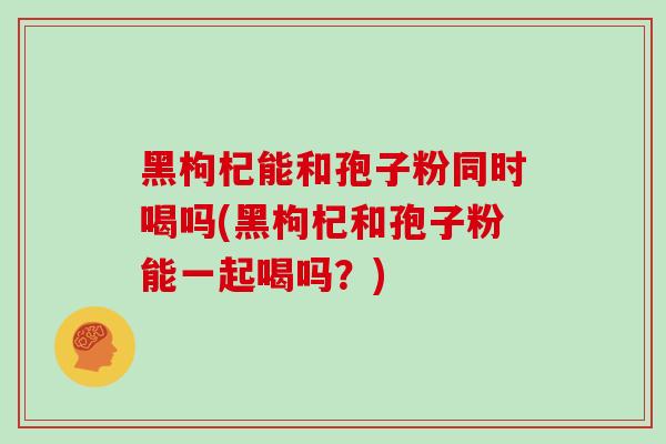 黑枸杞能和孢子粉同时喝吗(黑枸杞和孢子粉能一起喝吗？)