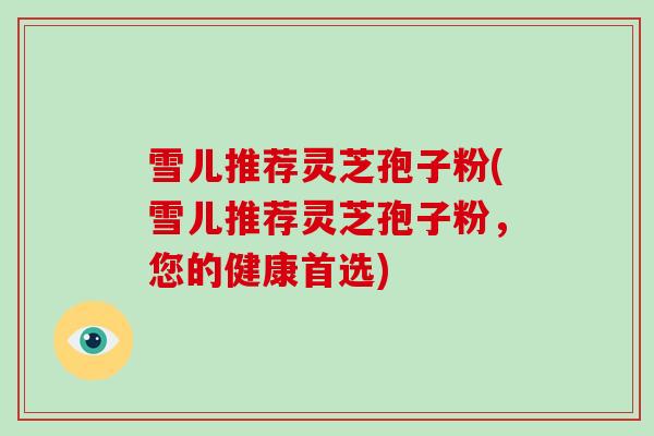 雪儿推荐灵芝孢子粉(雪儿推荐灵芝孢子粉，您的健康首选)