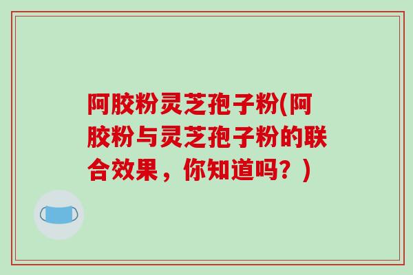 阿胶粉灵芝孢子粉(阿胶粉与灵芝孢子粉的联合效果，你知道吗？)