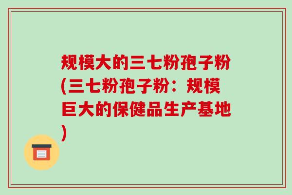 规模大的三七粉孢子粉(三七粉孢子粉：规模巨大的保健品生产基地)