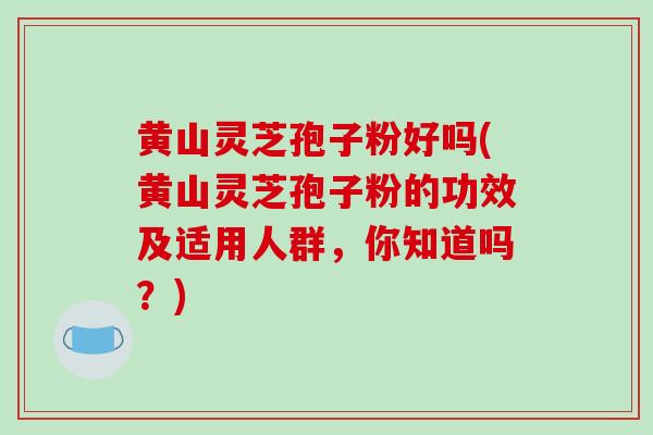 黄山灵芝孢子粉好吗(黄山灵芝孢子粉的功效及适用人群，你知道吗？)