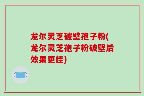 龙尔灵芝破壁孢子粉(龙尔灵芝孢子粉破壁后效果更佳)