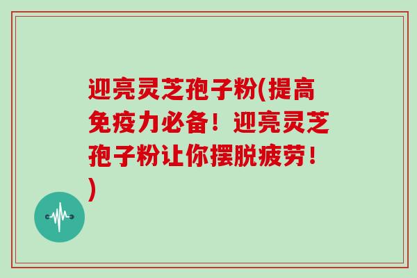 迎亮灵芝孢子粉(提高免疫力必备！迎亮灵芝孢子粉让你摆脱疲劳！)