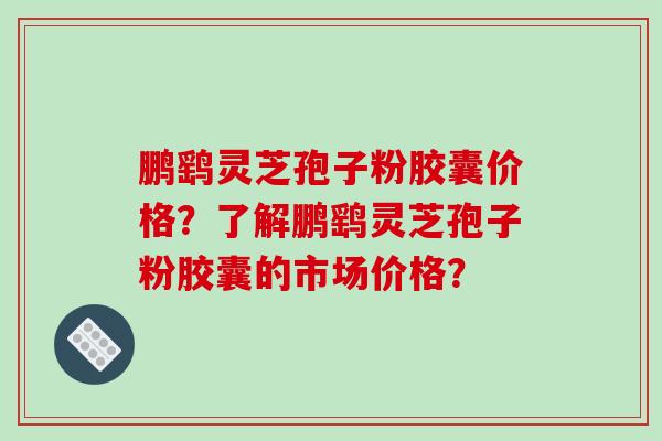 鹏鹞灵芝孢子粉胶囊价格？了解鹏鹞灵芝孢子粉胶囊的市场价格？