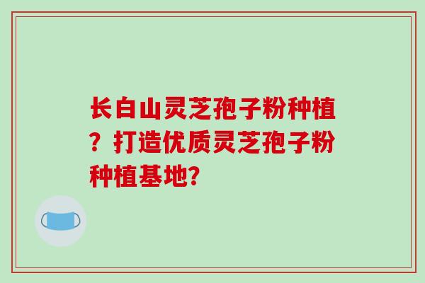 长白山灵芝孢子粉种植？打造优质灵芝孢子粉种植基地？