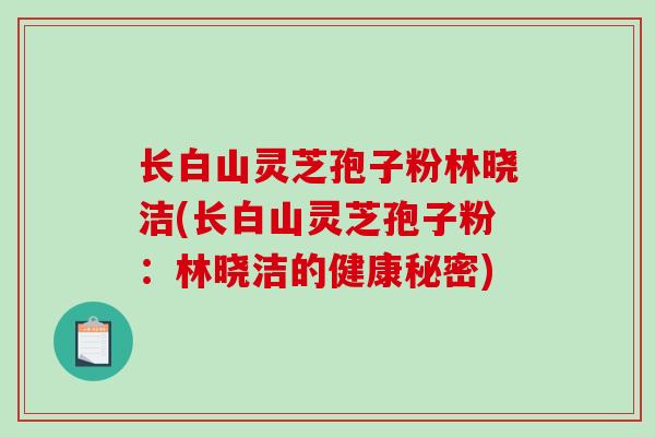 长白山灵芝孢子粉林晓洁(长白山灵芝孢子粉：林晓洁的健康秘密)