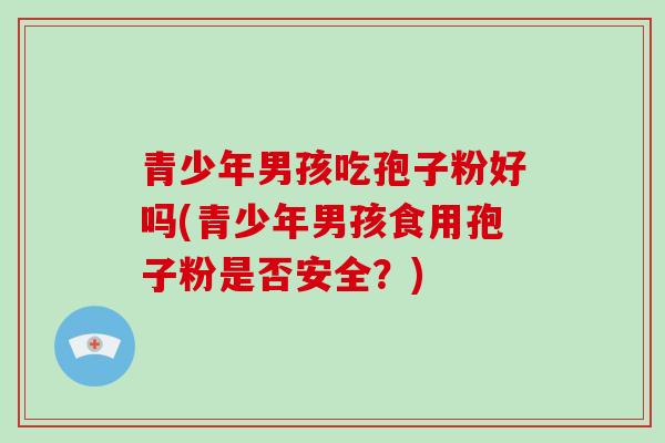 青少年男孩吃孢子粉好吗(青少年男孩食用孢子粉是否安全？)