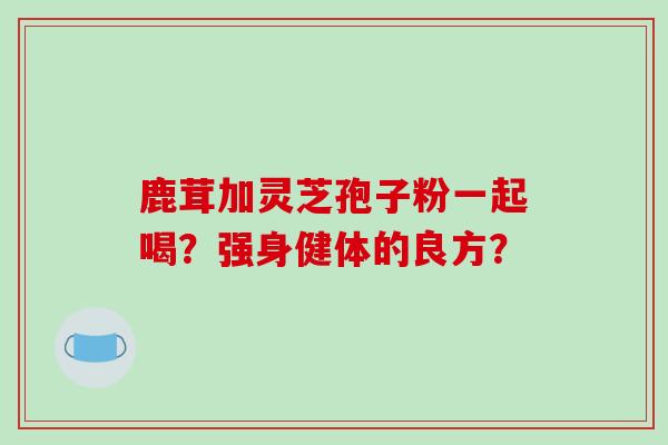 鹿茸加灵芝孢子粉一起喝？强身健体的良方？
