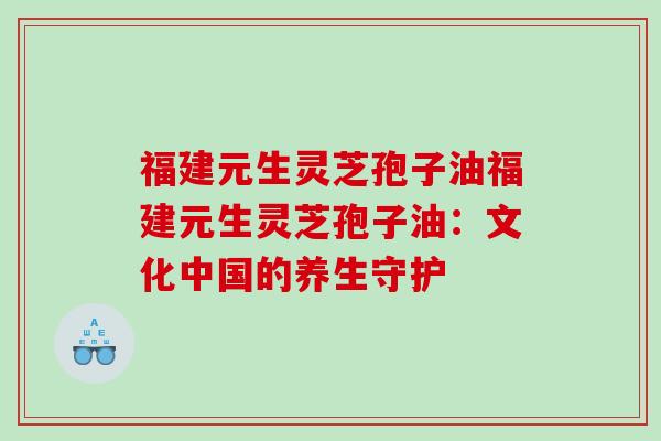 福建元生灵芝孢子油福建元生灵芝孢子油：文化中国的养生守护