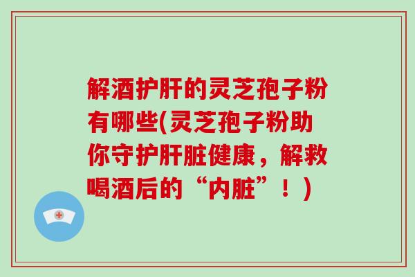 解酒的灵芝孢子粉有哪些(灵芝孢子粉助你守护健康，解救喝酒后的“内脏”！)