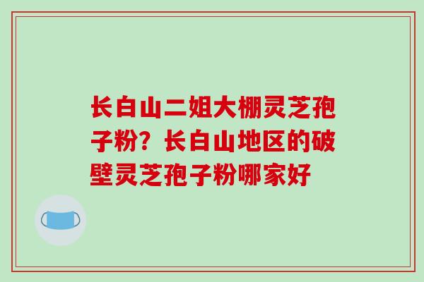 长白山二姐大棚灵芝孢子粉？长白山地区的破壁灵芝孢子粉哪家好
