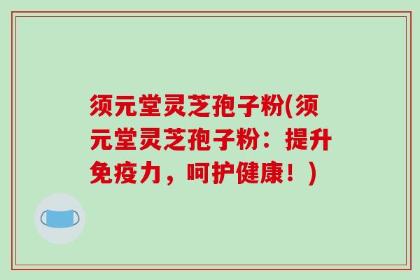 须元堂灵芝孢子粉(须元堂灵芝孢子粉：提升免疫力，呵护健康！)