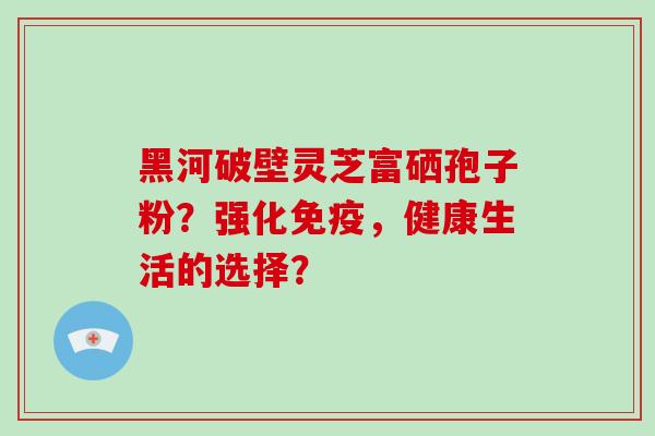 黑河破壁灵芝富硒孢子粉？强化免疫，健康生活的选择？