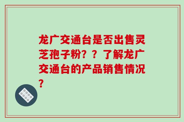 龙广交通台是否出售灵芝孢子粉？？了解龙广交通台的产品销售情况？