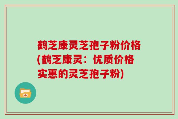 鹤芝康灵芝孢子粉价格(鹤芝康灵：优质价格实惠的灵芝孢子粉)