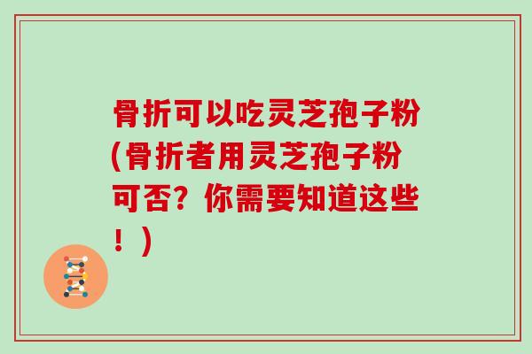 骨折可以吃灵芝孢子粉(骨折者用灵芝孢子粉可否？你需要知道这些！)
