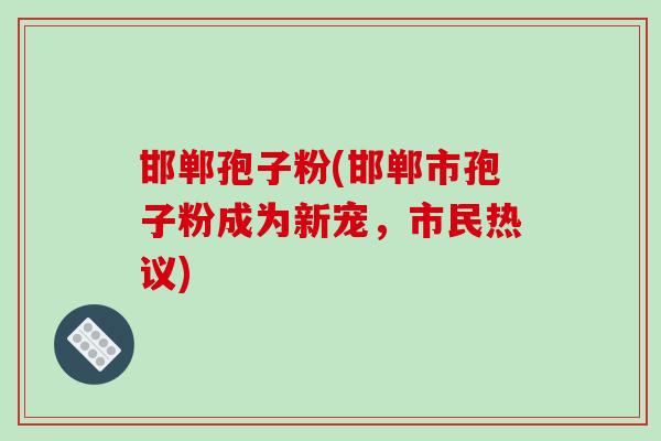 邯郸孢子粉(邯郸市孢子粉成为新宠，市民热议)