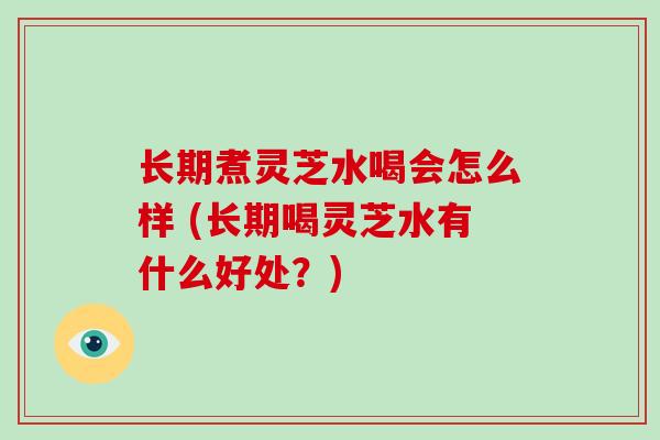 长期煮灵芝水喝会怎么样 (长期喝灵芝水有什么好处？)