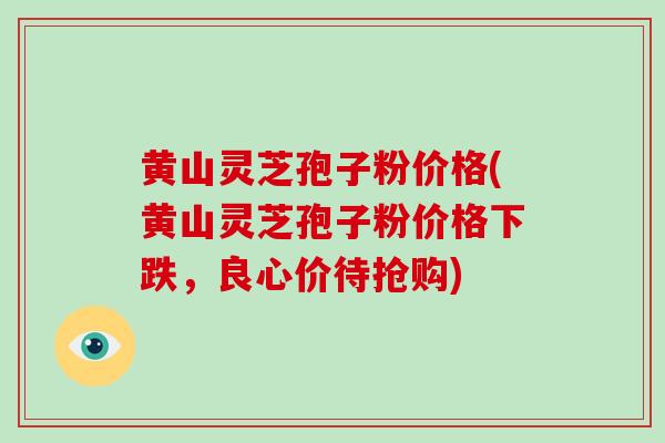 黄山灵芝孢子粉价格(黄山灵芝孢子粉价格下跌，良心价待抢购)