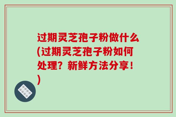 过期灵芝孢子粉做什么(过期灵芝孢子粉如何处理？新鲜方法分享！)